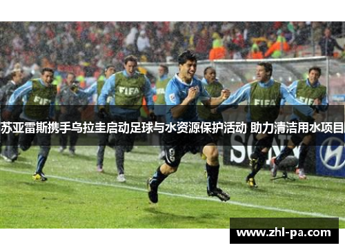 苏亚雷斯携手乌拉圭启动足球与水资源保护活动 助力清洁用水项目 苏亚雷斯携手乌拉圭启动足球与水资源保护活动 助力清洁用水项目