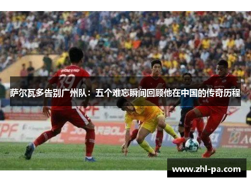 萨尔瓦多告别广州队:五个难忘瞬间回顾他在中国的传奇历程 萨尔瓦多告别广州队:五个难忘瞬间回顾他在中国的传奇历程