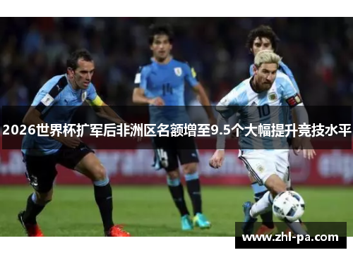 2026世界杯扩军后非洲区名额增至9.5个大幅提升竞技水平