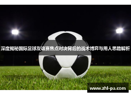 深度揭秘国际足球友谊赛焦点对决背后的战术博弈与用人思路解析