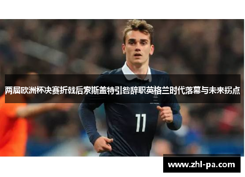 两届欧洲杯决赛折戟后索斯盖特引咎辞职英格兰时代落幕与未来拐点 两届欧洲杯决赛折戟后索斯盖特引咎辞职英格兰时代落幕与未来拐点