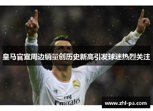 皇马官宣周边销量创历史新高引发球迷热烈关注