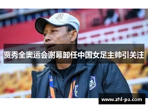 贾秀全奥运会谢幕卸任中国女足主帅引关注
