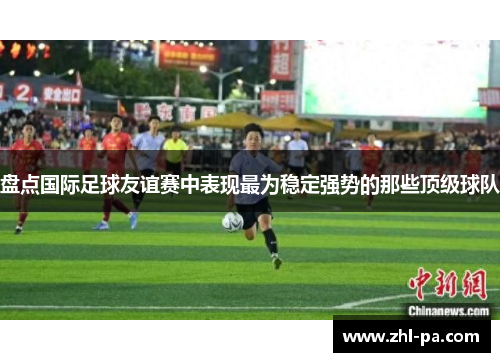 盘点国际足球友谊赛中表现最为稳定强势的那些顶级球队 盘点国际足球友谊赛中表现最为稳定强势的那些顶级球队