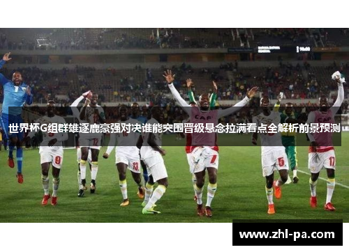 世界杯G组群雄逐鹿豪强对决谁能突围晋级悬念拉满看点全解析前景预测