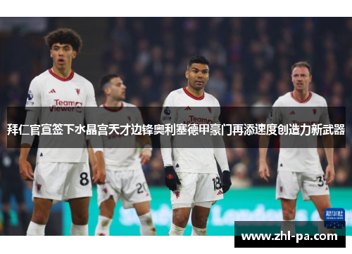 拜仁官宣签下水晶宫天才边锋奥利塞德甲豪门再添速度创造力新武器
