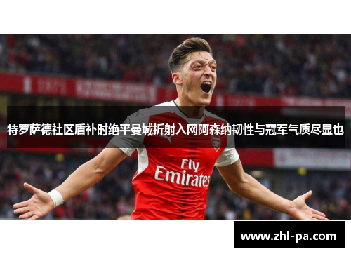 特罗萨德社区盾补时绝平曼城折射入网阿森纳韧性与冠军气质尽显也
